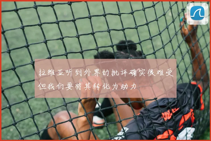 拉维亚听到外界的批评确实很难受但我们要将其转化为动力