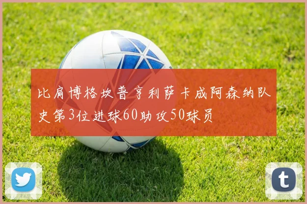 比肩博格坎普亨利萨卡成阿森纳队史第3位进球60助攻50球员