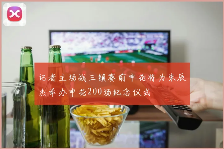 记者主场战三镇赛前申花将为朱辰杰举办申花200场纪念仪式