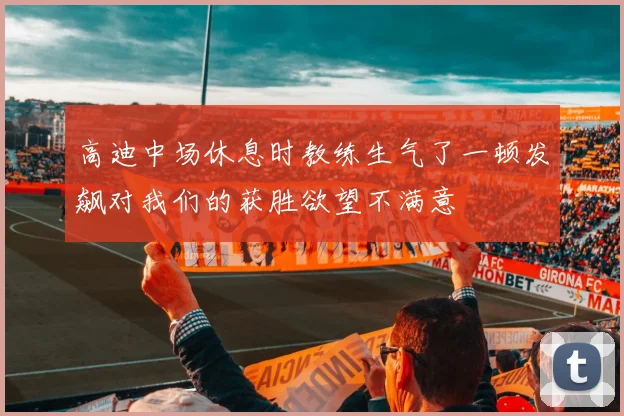 高迪中场休息时教练生气了一顿发飙对我们的获胜欲望不满意