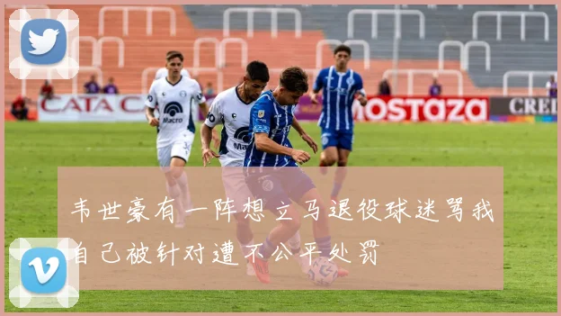 韦世豪有一阵想立马退役球迷骂我自己被针对遭不公平处罚