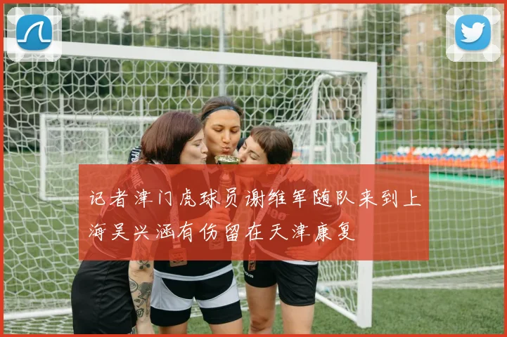 记者津门虎球员谢维军随队来到上海吴兴涵有伤留在天津康复